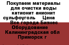   Покупаем материалы для очистки воды катионит анионит сульфоуголь  › Цена ­ 100 - Все города Бизнес » Оборудование   . Калининградская обл.,Приморск г.